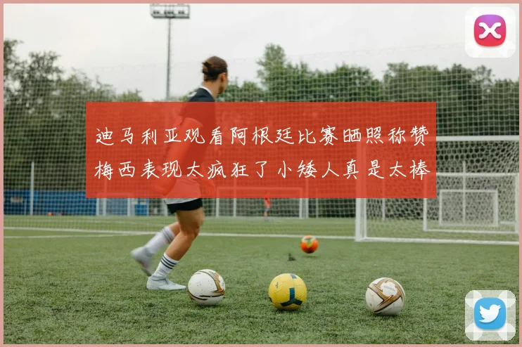 迪马利亚观看阿根廷比赛晒照称赞梅西表现太疯狂了小矮人真是太棒了