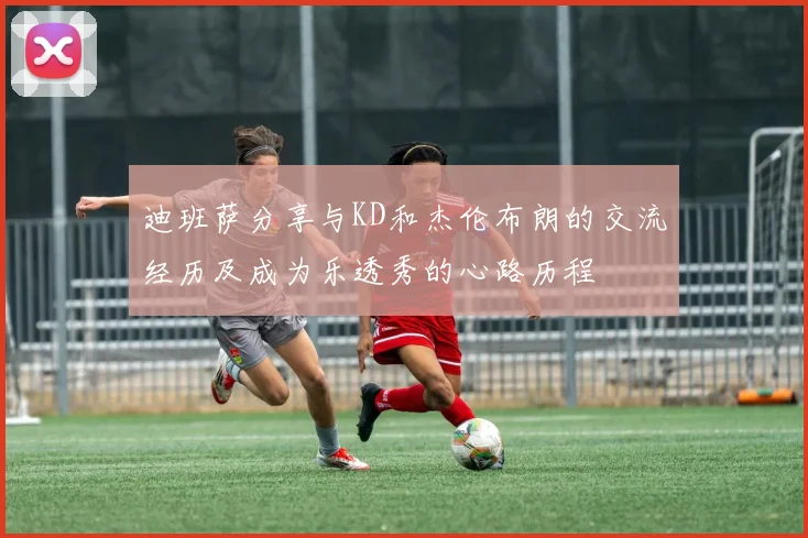 迪班萨分享与KD和杰伦布朗的交流经历及成为乐透秀的心路历程
