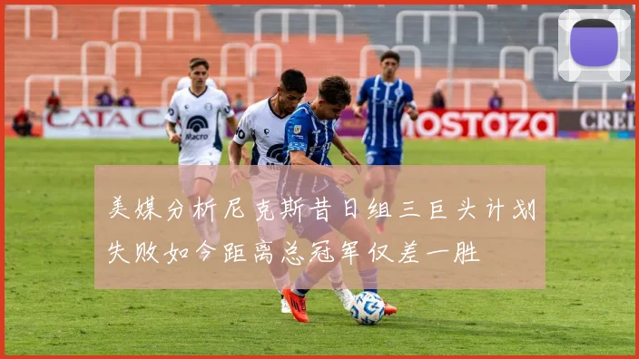 美媒分析尼克斯昔日组三巨头计划失败如今距离总冠军仅差一胜