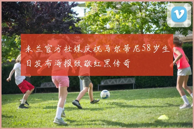 米兰官方社媒庆祝马尔蒂尼58岁生日发布海报致敬红黑传奇