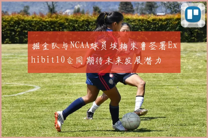掘金队与NCAA球员埃梅朱鲁签署Exhibit10合同期待未来发展潜力