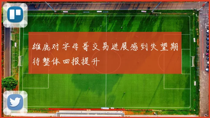 雄鹿对字母哥交易进展感到失望期待整体回报提升