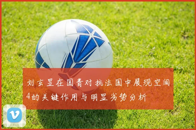 刘玄昱在国青对抗法国中展现空间4的关键作用与明显劣势分析
