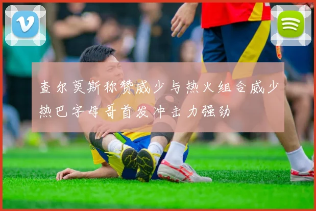 查尔莫斯称赞威少与热火组合威少热巴字母哥首发冲击力强劲
