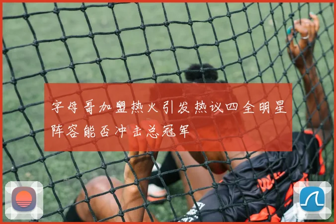 字母哥加盟热火引发热议四全明星阵容能否冲击总冠军