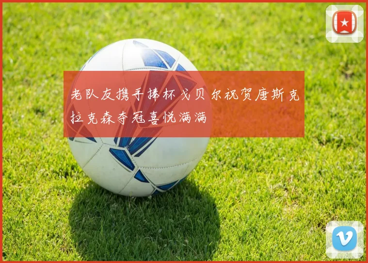 老队友携手捧杯戈贝尔祝贺唐斯克拉克森夺冠喜悦满满