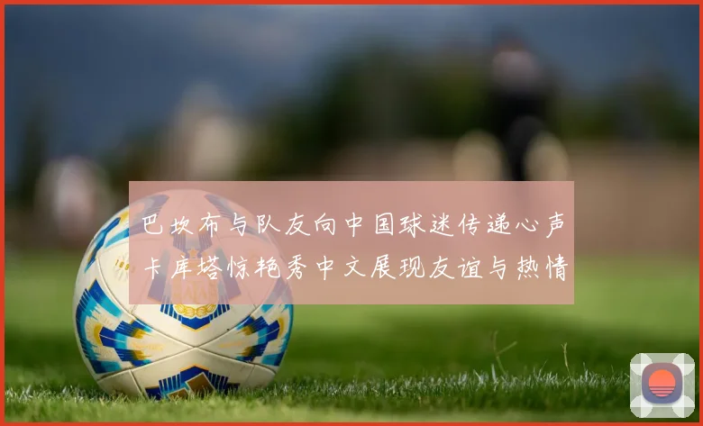 巴坎布与队友向中国球迷传递心声卡库塔惊艳秀中文展现友谊与热情
