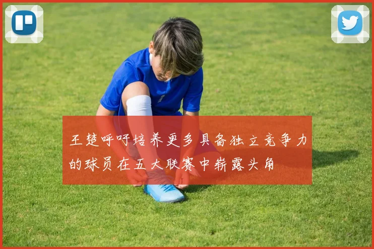 王楚呼吁培养更多具备独立竞争力的球员在五大联赛中崭露头角