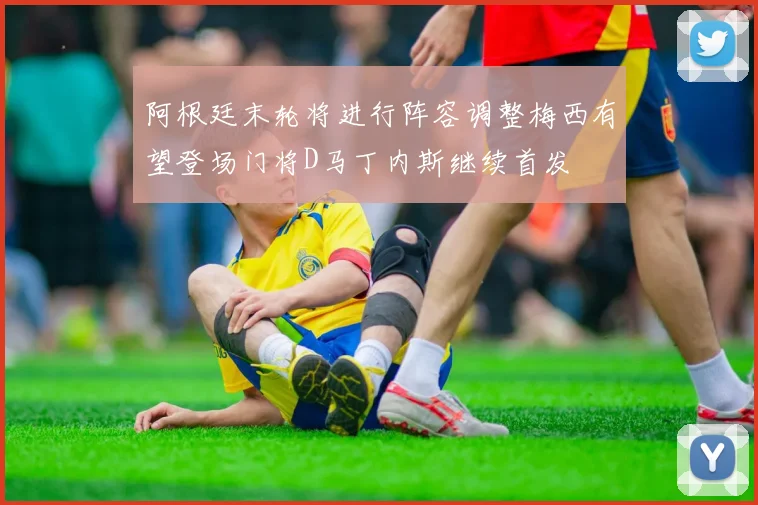 阿根廷末轮将进行阵容调整梅西有望登场门将D马丁内斯继续首发