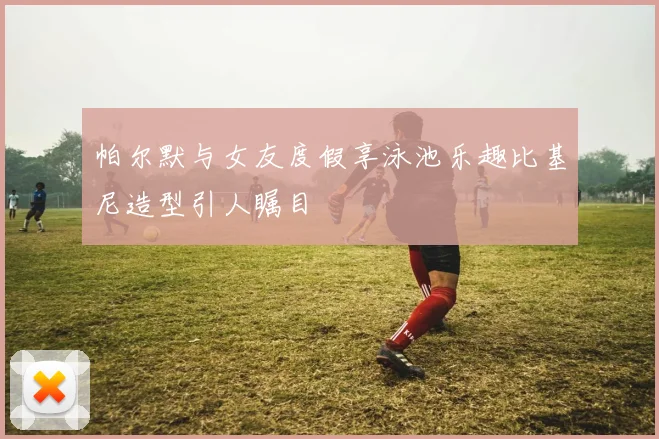 帕尔默与女友度假享泳池乐趣比基尼造型引人瞩目