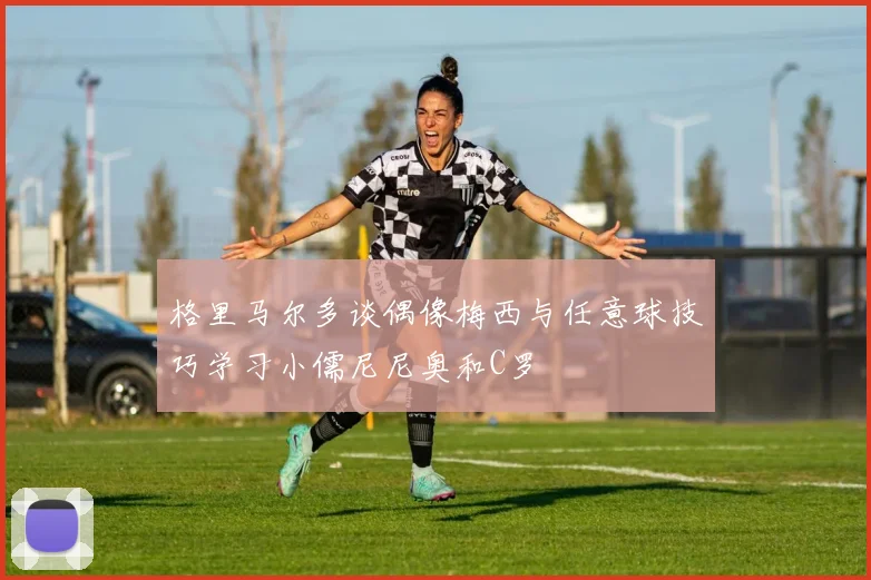 格里马尔多谈偶像梅西与任意球技巧学习小儒尼尼奥和C罗