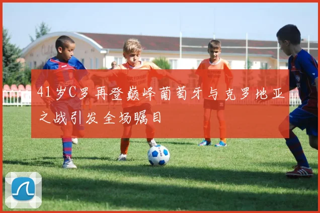 41岁C罗再登巅峰葡萄牙与克罗地亚之战引发全场瞩目