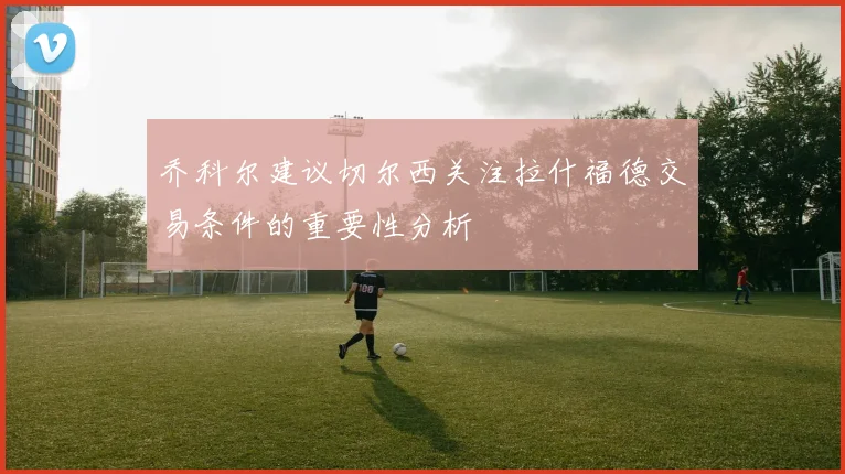 乔科尔建议切尔西关注拉什福德交易条件的重要性分析