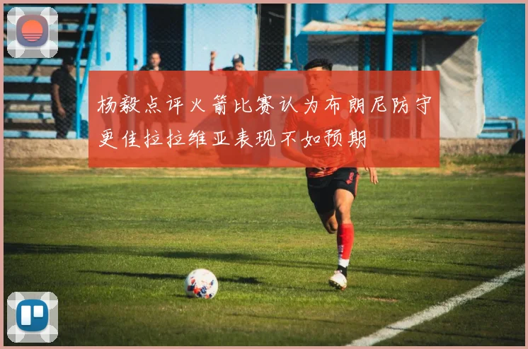 杨毅点评火箭比赛认为布朗尼防守更佳拉拉维亚表现不如预期
